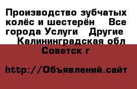 Производство зубчатых колёс и шестерён. - Все города Услуги » Другие   . Калининградская обл.,Советск г.